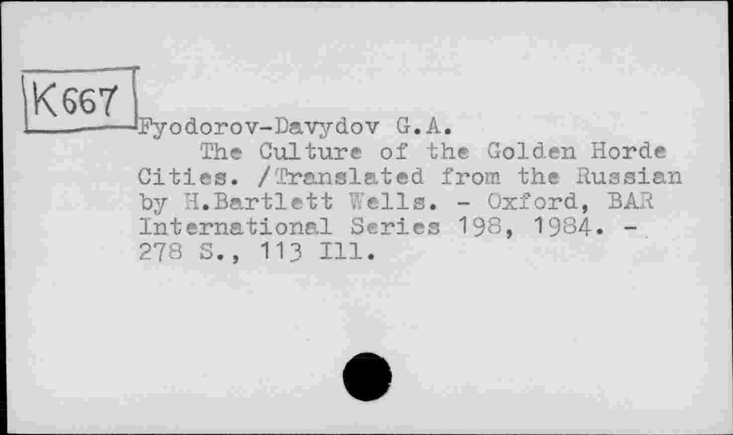 ﻿К 667
L—-----‘Pyodorov-Davydov G.A.
The Culture of the Golden Horde Cities. /Translated from the Russian by H.Bartlett Wells. - Oxford, BAR International Series 198, 1984. -278 S., 113 Hl.